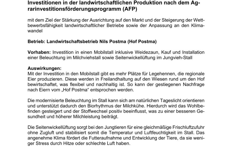 Investitionen in der landwirtschaftlichen Produktion nach dem Agrarinvestitionsförderungsprogramm (AFP)

mit dem Ziel der Stärkung der Ausrichtung auf den Markt und der Steigerung der Wettbewerbsfähigkeit landwirtschaftlicher Betriebe sowie der Anpassung an den Klimawandel

Betrieb: Landwirtschaftsbetrieb Nils Postma (Hof Postma)

Vorhaben: Investition in einen Mobilstall inklusive Weidezaun, Kauf und Installati-on einer Beleuchtung im Milchviehstall sowie Seitenwickellüftung im Jungvieh-Stall

Auswirkungen:
Mit der Investition in den Mobilstall gibt es mehr Plätze für Legehennen, die regiona-le Eier produzieren. Diese werden in Freilandhaltung auf den Wiesen rund um den Hof bewirtschaftet, was flexibel und nachhaltig ist. So kann der gestiegenen Nach-frage nach Eiern vom „Hof Postma“ entsprochen werden.

Die modernisierte Beleuchtung im Stall kann sich am natürlichen Tageslicht orien-tieren und unterstützt dadurch den Biorhythmus der Milchkühe. Hierdurch wird das Wohlbefinden gesteigert und der Stoffwechsel positiv beeinflusst, was zu einer besseren Gesundheit und höherer Milchleistung beiträgt.

Die Seitenwickellüftung sorgt bei den Jungtieren für eine gleichmäßige Frischluft-zufuhr ohne Zugluft und stabilisiert somit die Temperatur und Luftfeuchtigkeit im Stall. Das angenehme Klima fördert die Futteraufnahme und Entwicklung der Tiere, da sie weniger Stress durch Hitze oder schlechte Luft haben.